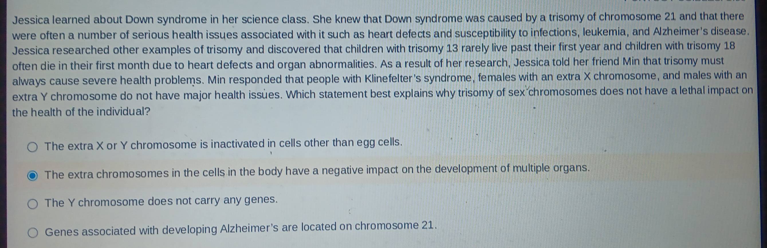 Jessica learned about Down syndrome in her science class. She knew that Down syndrome was caused by a trisomy of chromosome 21 and that there
were often a number of serious health issues associated with it such as heart defects and susceptibility to infections, leukemia, and Alzheimer's disease.
Jessica researched other examples of trisomy and discovered that children with trisomy 13 rarely live past their first year and children with trisomy 18
often die in their first month due to heart defects and organ abnormalities. As a result of her research, Jessica told her friend Min that trisomy must
always cause severe health problems. Min responded that people with Klinefelter's syndrome, females with an extra X chromosome, and males with an
extra Y chromosome do not have major health issues. Which statement best explains why trisomy of sex chromosomes does not have a lethal impact on
the health of the individual?
The extra X or Y chromosome is inactivated in cells other than egg cells.
The extra chromosomes in the cells in the body have a negative impact on the development of multiple organs.
The Y chromosome does not carry any genes.
Genes associated with developing Alzheimer's are located on chromosome 21.