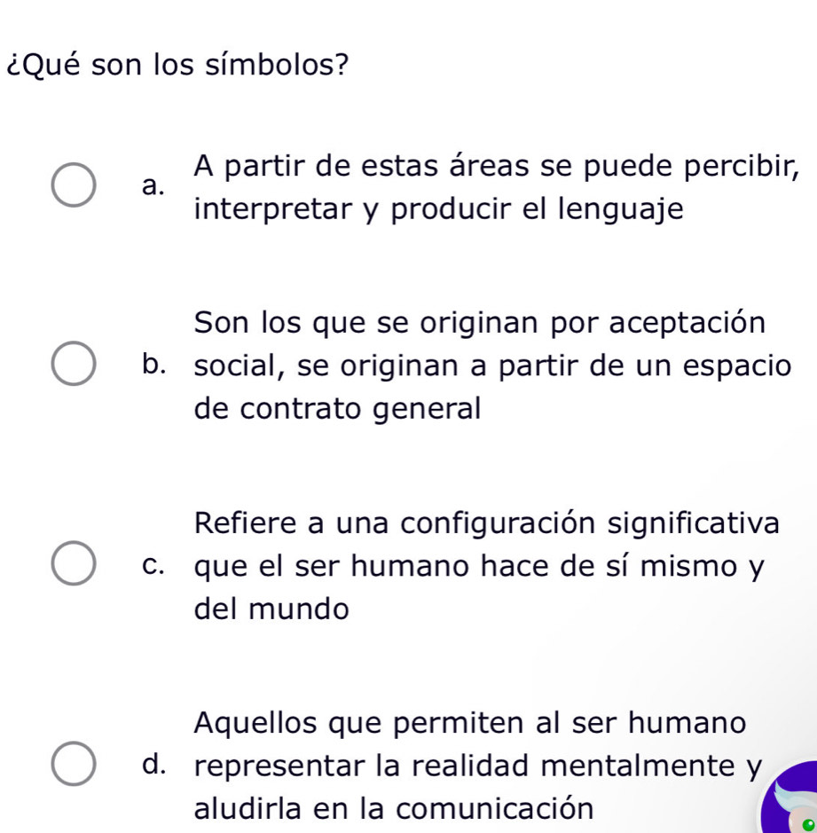 ¿Qué son los símbolos?
A partir de estas áreas se puede percibir,
a.
interpretar y producir el lenguaje
Son los que se originan por aceptación
b. social, se originan a partir de un espacio
de contrato general
Refiere a una configuración significativa
c. que el ser humano hace de sí mismo y
del mundo
Aquellos que permiten al ser humano
d. representar la realidad mentalmente y
aludirla en la comunicación