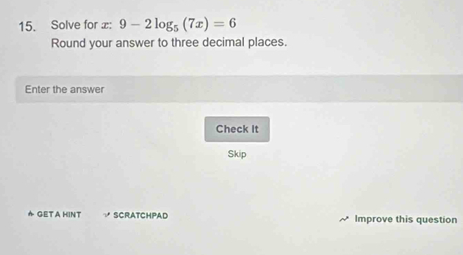 Solve for x : 9-2log _5(7x)=6
Round your answer to three decimal places. 
Enter the answer 
Check It 
Skip 
GET A HINT ∵ SCRATCHPAD Improve this question