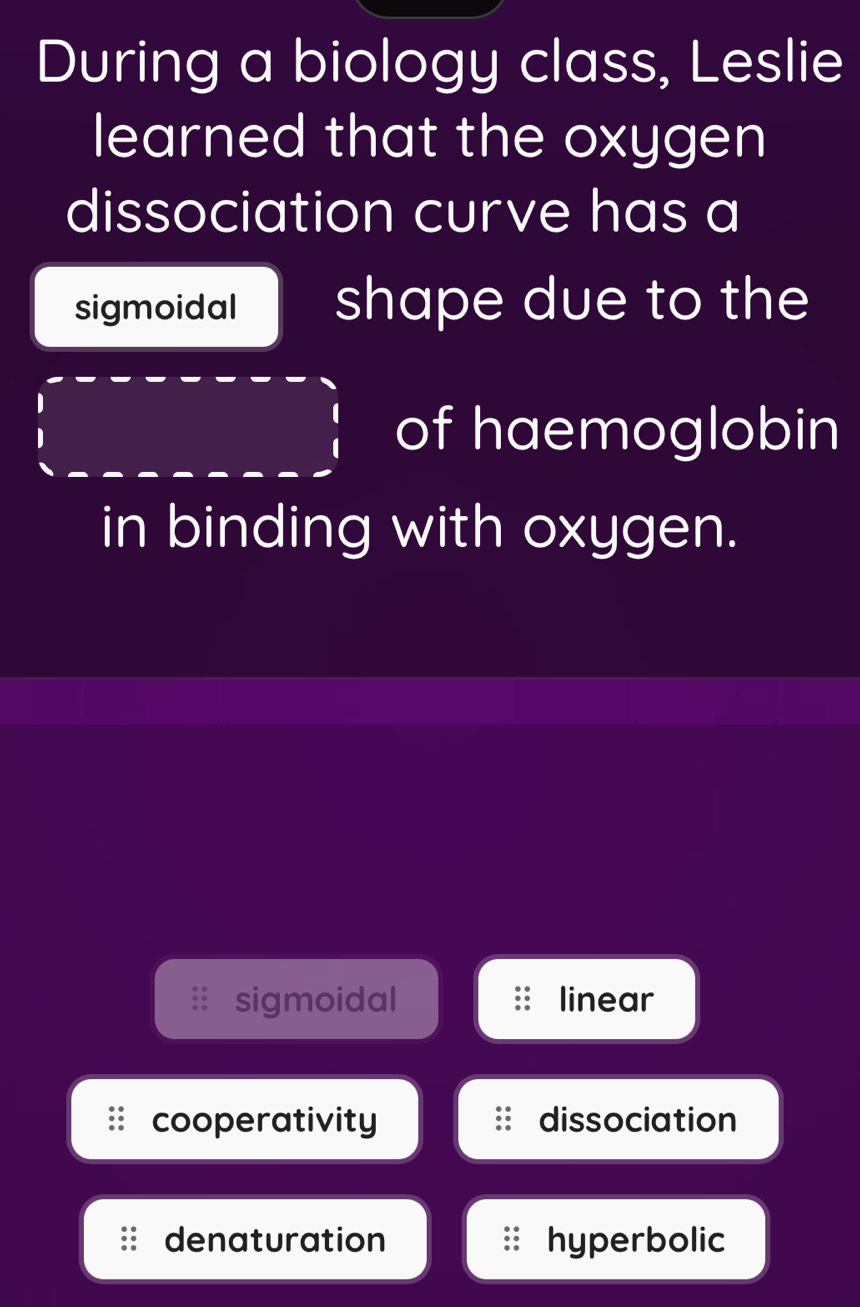 During a biology class, Leslie
learned that the oxygen
dissociation curve has a
sigmoidal shape due to the
of haemoglobin
in binding with oxygen.
sigmoidal linear
cooperativity dissociation
denaturation hyperbolic