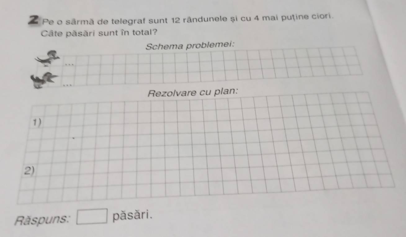 Pe o sârmă de telegraf sunt 12 rândunele și cu 4 mai puține ciori. 
Câte păsări sunt în total? 
Schema problemei: 
Rezolvare cu plan: 
1) 
2) 
Răspuns: □ păsări.