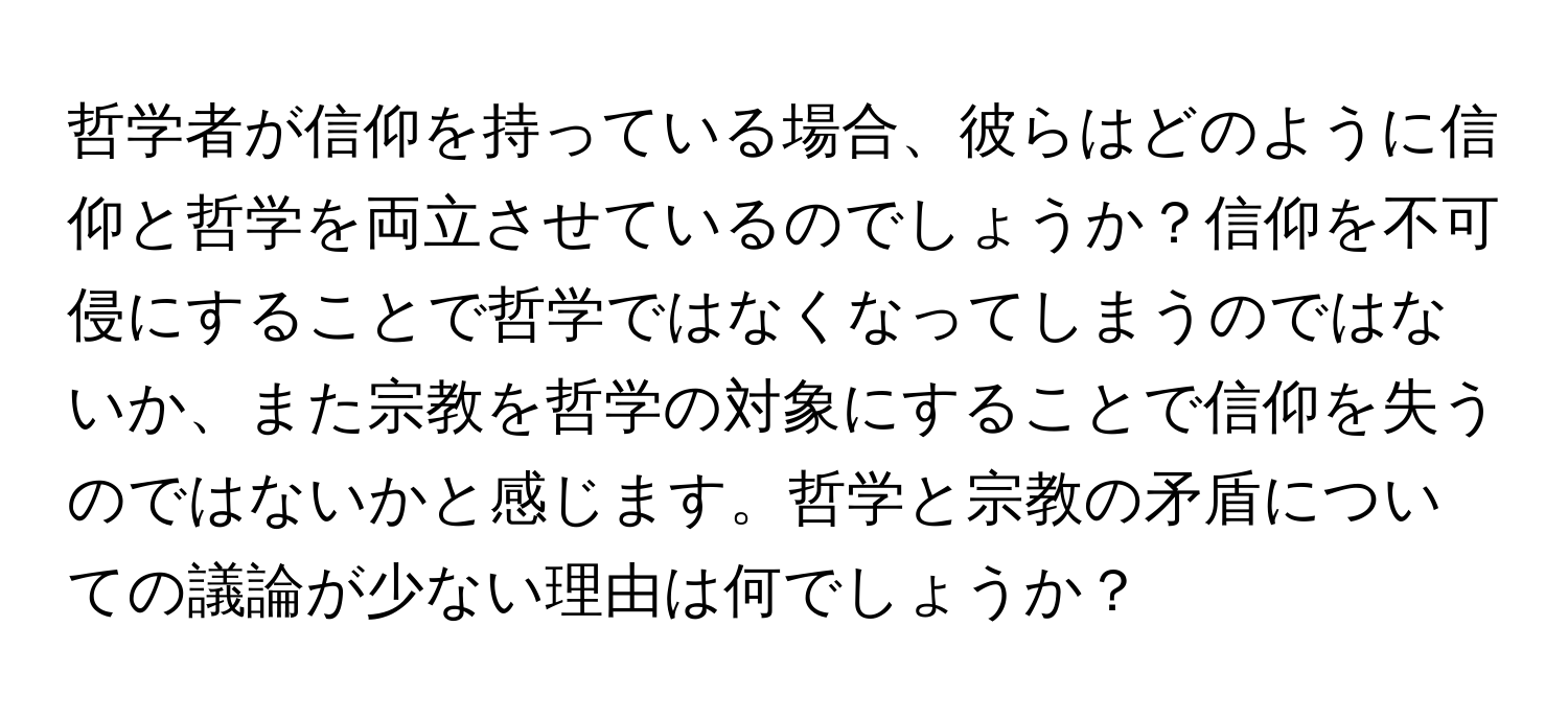 哲学者が信仰を持っている場合、彼らはどのように信仰と哲学を両立させているのでしょうか？信仰を不可侵にすることで哲学ではなくなってしまうのではないか、また宗教を哲学の対象にすることで信仰を失うのではないかと感じます。哲学と宗教の矛盾についての議論が少ない理由は何でしょうか？