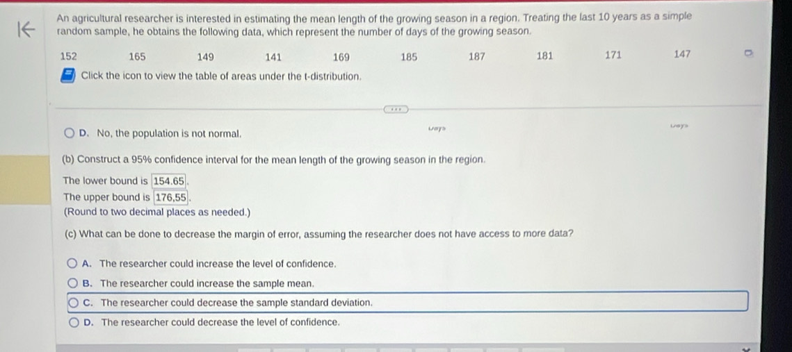 An agricultural researcher is interested in estimating the mean length of the growing season in a region. Treating the last 10 years as a simple
random sample, he obtains the following data, which represent the number of days of the growing season.
152 165 149 141 169 185 187 181 171 147
Click the icon to view the table of areas under the t-distribution.
D. No, the population is not normal. ways Leys
(b) Construct a 95% confidence interval for the mean length of the growing season in the region.
The lower bound is 154.65.
The upper bound is 176, 55
(Round to two decimal places as needed.)
(c) What can be done to decrease the margin of error, assuming the researcher does not have access to more data?
A. The researcher could increase the level of confidence.
B. The researcher could increase the sample mean.
C. The researcher could decrease the sample standard deviation.
D. The researcher could decrease the level of confidence.