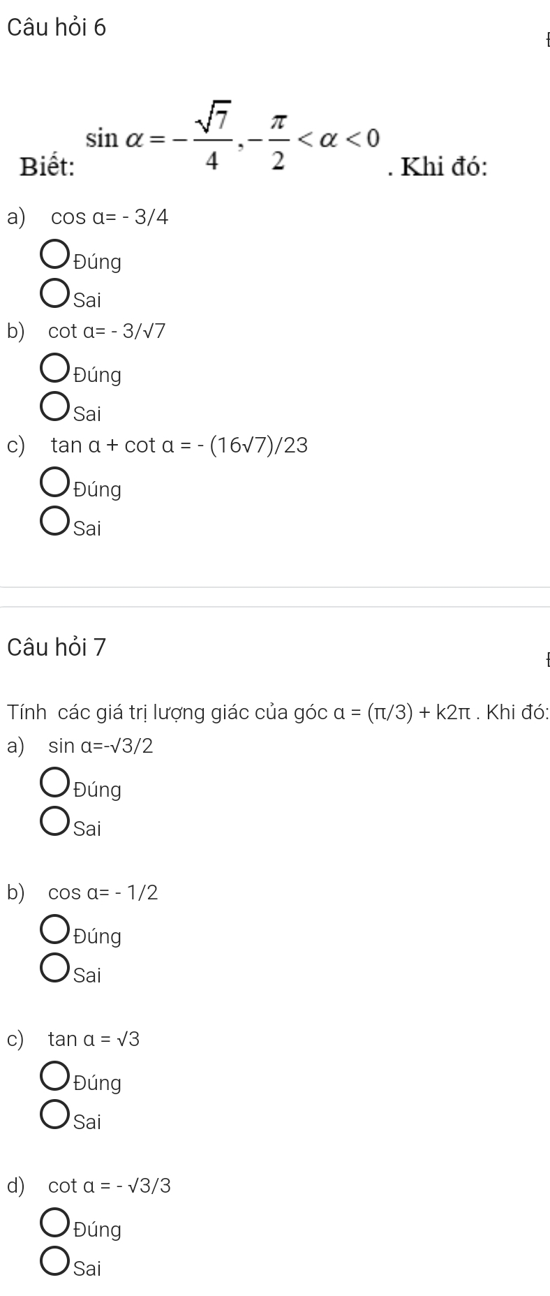 Câu hỏi 6
sin alpha =- sqrt(7)/4 , - π /2  <0</tex> 
Biết: . Khi đó:
a) cos a=-3/4
Đúng
Sai
b) cot a=-3/sqrt(7)
Dung 
Sai
c) tan a+cot a=-(16sqrt(7))/23
Đúng
Sai
Câu hỏi 7
Tính các giá trị lượng giác của góc alpha =(π /3)+k2π. Khi đó:
a) sin alpha =-surd 3/2
Đúng
Sai
b) cos alpha =-1/2
Đúng
Sai
c) tan a=sqrt(3)
Đúng
Sai
d) cot a=-sqrt(3)/3
Đúng
Sai