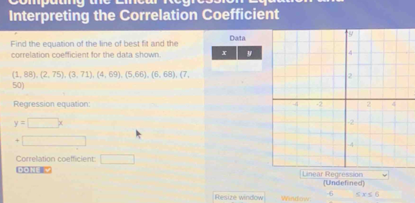 Compam 
Interpreting the Correlation Coefficient 
Find the equation of the line of best fit and the Data
x
correlation coefficient for the data shown. y
(1,88),(2,75), (3,71),(4,69), (5,66), (6,68),(7,
50)
Regression equation:
y=□ x
+ 
Correlation coefficient: □ _  
DONE V Linear Regression 
(Undefined)
-6 ≤ x≤ 6
Resize window Window