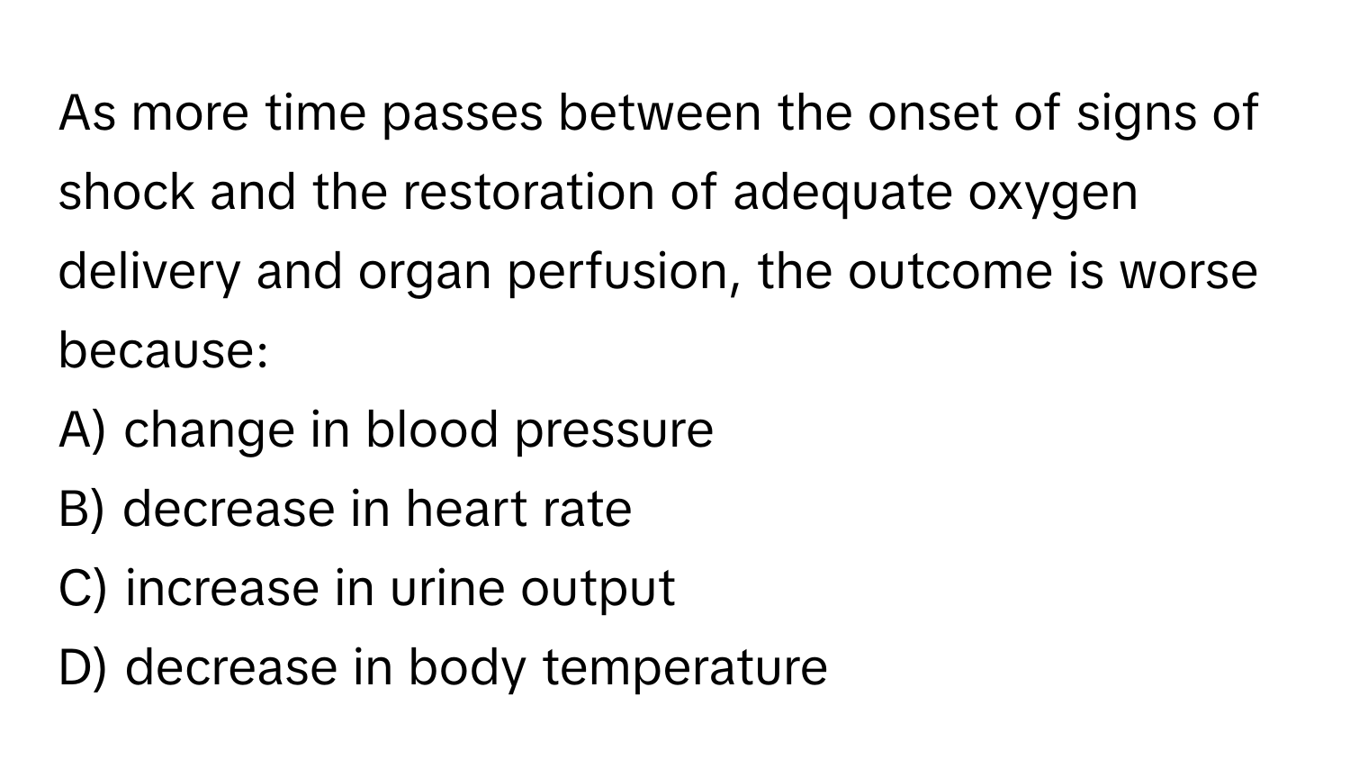 As more time passes between the onset of signs of shock and the restoration of adequate oxygen delivery and organ perfusion, the outcome is worse because:

A) change in blood pressure 
B) decrease in heart rate 
C) increase in urine output 
D) decrease in body temperature