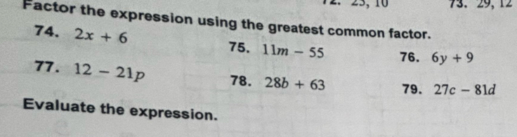 25, 10 73. 29, 12
Factor the expression using the greatest common factor. 
74. 2x+6
75. 11m-55
76. 6y+9
77. 12-21p
78. 28b+63
79. 27c-81d
Evaluate the expression.