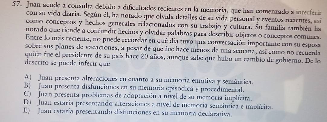 Juan acude a consulta debido a dificultades recientes en la memoria, que han comenzado a interferir
con su vida diaria. Según él, ha notado que olvida detalles de su vida personal y eventos recientes, así
como conceptos y hechos generales relacionados con su trabajo y cultura. Su familia también ha
notado que tiende a confundir hechos y olvidar palabras para describir objetos o conceptos comunes.
Entre lo más reciente, no puede recordar en qué día tuvo una conversación importante con su esposa
sobre sus planes de vacaciones, a pesar de que fue hace menos de una semana, así como no recuerda
quién fue el presidente de su país hace 20 años, aunque sabe que hubo un cambio de gobierno. De lo
descrito se puede inferir que
A) Juan presenta alteraciones en cuanto a su memoria emotiva y semántica.
B) Juan presenta disfunciones en su memoria episódica y procedimental.
C) Juan presenta problemas de adaptación a nivel de su memoria implícita.
D) Juan estaría presentando alteraciones a nivel de memoria semántica e implícita.
E) Juan estaría presentando disfunciones en su memoria declarativa.