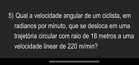 Qual a velocidade angular de um ciclista, em 
radianos por minuto, que se desloca em uma 
trajetória circular com raio de 18 metros a uma 
velocidade linear de 220 m/min?