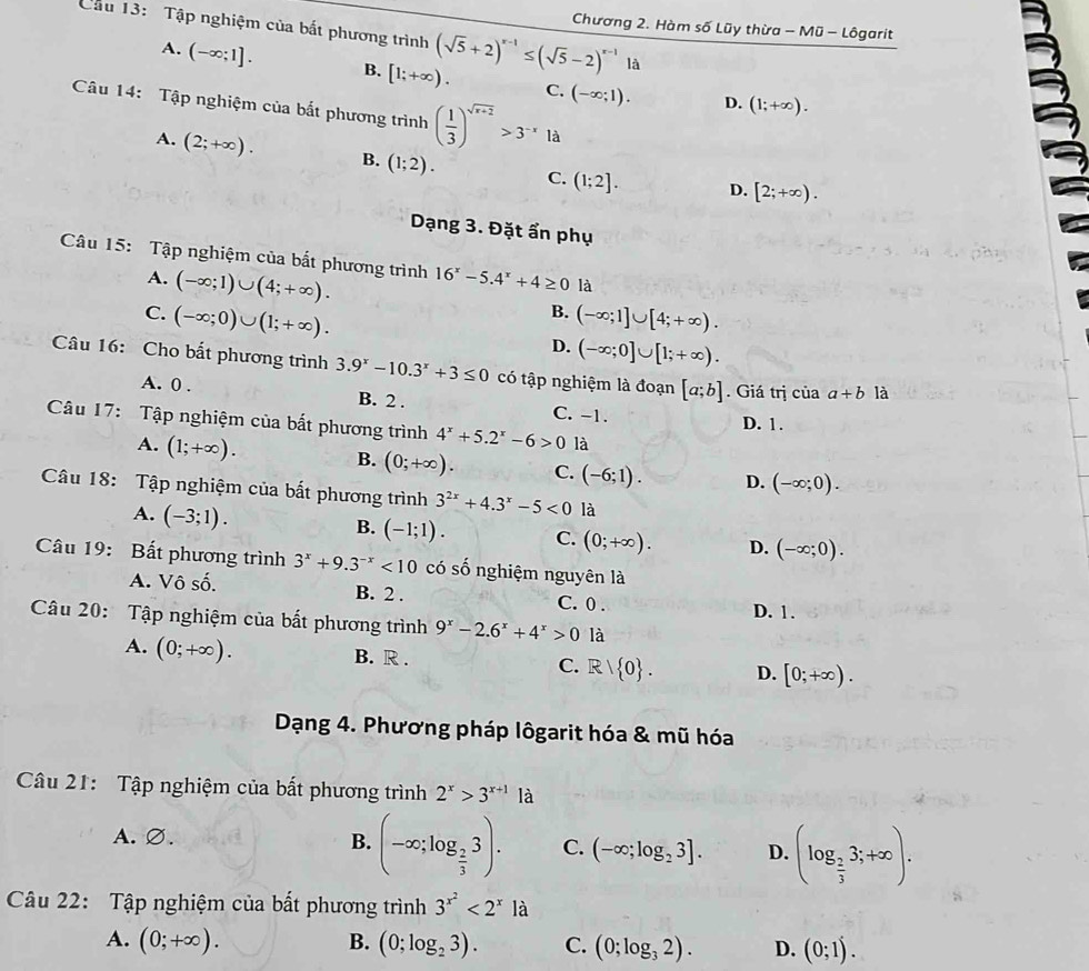 Chương 2. Hàm số Lũy thừa - Mũ - Lôgarit
Cầu 13: Tập nghiệm của bắt phương trình (sqrt(5)+2)^x-1≤ (sqrt(5)-2)^x-1 là
A. (-∈fty ;1]. B. [1;+∈fty ). C. (-∈fty ;1).
Câu 14: Tập nghiệm của bắt phương trình ( 1/3 )^sqrt(x+2)>3^(-x)1a
D. (1;+∈fty ).
A. (2;+∈fty ). B. (1;2). C. (1;2].
D. [2;+∈fty ).
Dạng 3. Đặt ẩn phụ
Câu 15: Tập nghiệm của bắt phương trình 16^x-5.4^x+4≥ 0 là
A. (-∈fty ;1)∪ (4;+∈fty ).
B.
C. (-∈fty ;0)∪ (1;+∈fty ). (-∈fty ;1]∪ [4;+∈fty ).
D. (-∈fty ;0]∪ [1;+∈fty ).
Câu 16: Cho bất phương trình 3.9^x-10.3^x+3≤ 0 có tập nghiệm là đoạn [a;b]. Giá trị của a+b là
A. 0 . B. 2 . C. -1.
D. 1.
Câu 17: Tập nghiệm của bất phương trình 4^x+5.2^x-6>0 là
A. (1;+∈fty ). B. (0;+∈fty ). C. (-6;1). D. (-∈fty ;0).
Câu 18: Tập nghiệm của bất phương trình 3^(2x)+4.3^x-5<0</tex> là
A. (-3;1).
B. (-1;1). C. (0;+∈fty ). D. (-∈fty ;0).
Câu 19: Bất phương trình 3^x+9.3^(-x)<10</tex> có số nghiệm nguyên là
A. Vô số. B. 2 . C. 0 .
D. 1.
Câu 20: Tập nghiệm của bất phương trình 9^x-2.6^x+4^x>0 là
A. (0;+∈fty ).
B. R . C. R/ 0 . D. [0;+∈fty ).
Dạng 4. Phương pháp lôgarit hóa & mũ hóa
Câu 21: Tập nghiệm của bất phương trình 2^x>3^(x+1) là
A.∅.
B. (-∈fty ;log _ 2/3 3). C. (-∈fty ;log _23]. D. (log _ 2/3 3;+∈fty ).
Câu 22: Tập nghiệm của bất phương trình 3^(x^2)<2^x là
A. (0;+∈fty ). B. (0;log _23). C. (0;log _32). D. (0;1).