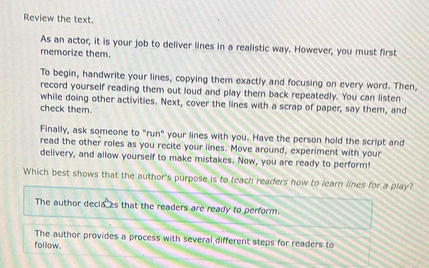 Review the text.
As an actor, it is your job to deliver lines in a realistic way. However, you must first
memorize them.
To begin, handwrite your lines, copying them exactly and focusing on every word. Then,
record yourself reading them out loud and play them back repeatedly. You can listen
while doing other activities. Next, cover the lines with a scrap of paper, say them, and
check them.
Finally, ask someone to "run" your lines with you. Have the person hold the script and
read the other roles as you recite your lines. Move around, experiment with your
delivery, and allow yourself to make mistakes. Now, you are ready to perform!
Which best shows that the author's purpose is to teach readers how to learn lines for a play?
The author decla es that the readers are ready to perform.
The author provides a process with several different steps for readers to
follow.