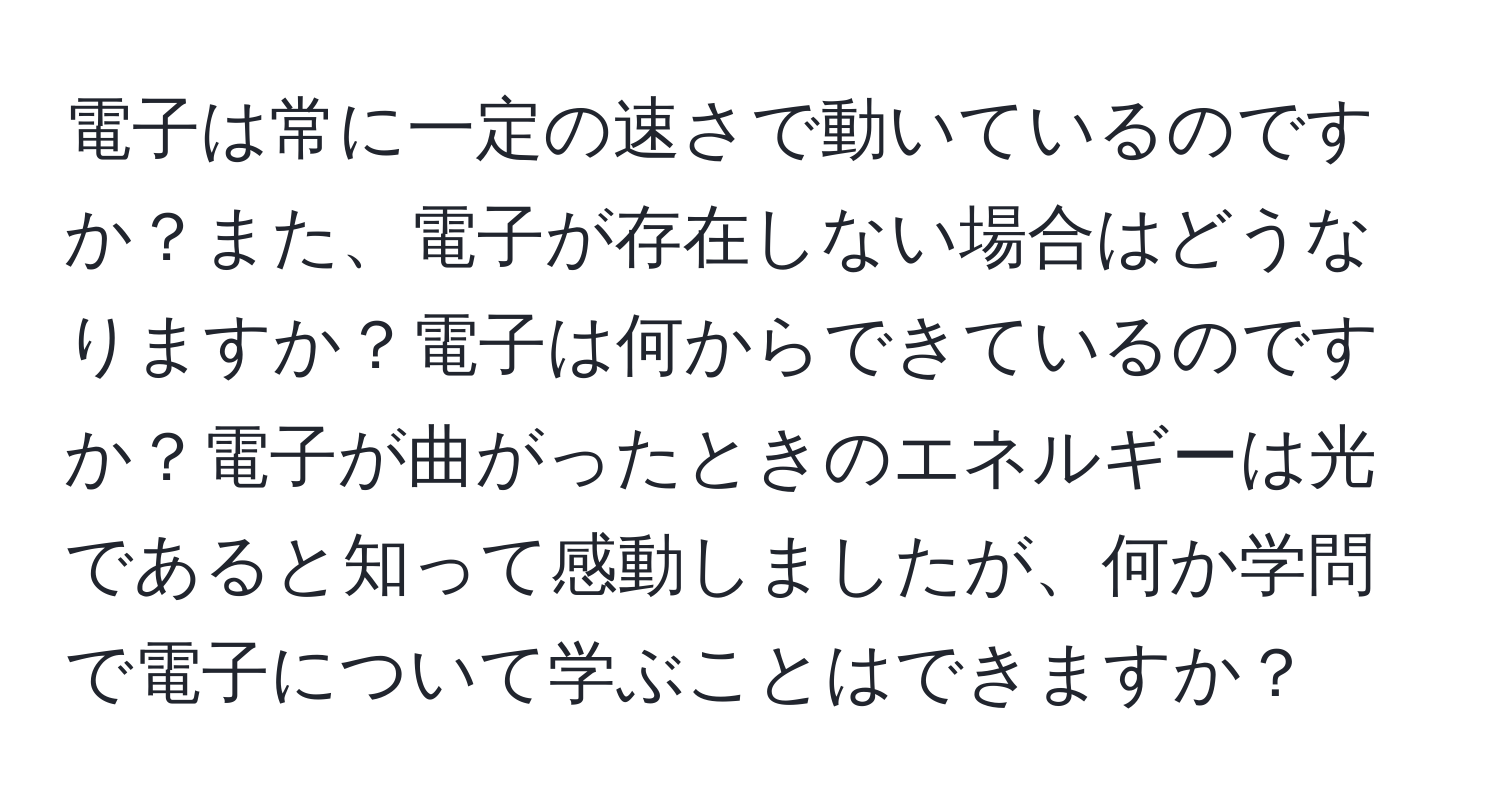 電子は常に一定の速さで動いているのですか？また、電子が存在しない場合はどうなりますか？電子は何からできているのですか？電子が曲がったときのエネルギーは光であると知って感動しましたが、何か学問で電子について学ぶことはできますか？