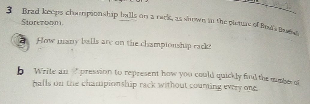 Brad keeps championship balls on a rack, as shown in the picture of Brad's Basebal 
Storeroom. 
How many balls are on the championship rack? 
b Write an pression to represent how you could quickly find the number of 
balls on the championship rack without counting every one.