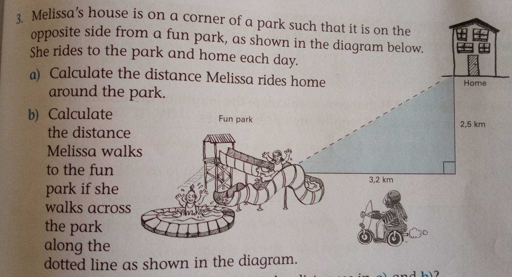 Melissa’s house is on a corner of a park such that it is on the 
opposite side from a fun park, as shown in the diagram below. 
She rides to the park and home each day. 
a) Calculate the distance Melissa rides home 
Home 
around the park. 
b) Calculate Fun park
2,5 km
the distance 
Melissa walks 
to the fun
3,2 km
park if she 
walks across 
the park 
along the 
dotted line as shown in the diagram.