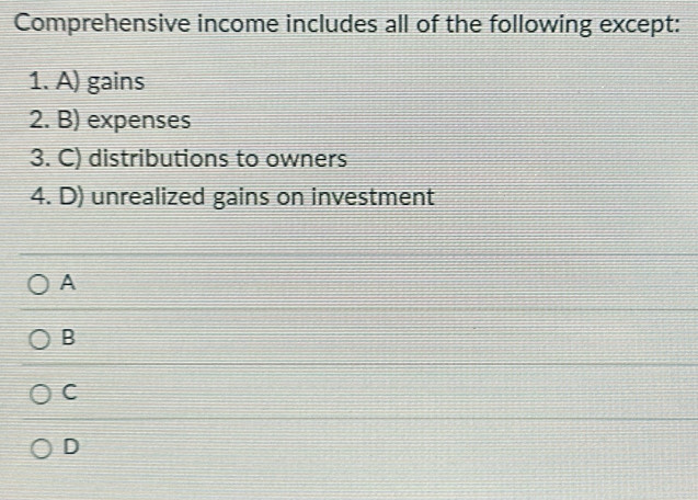 Comprehensive income includes all of the following except:
1. A) gains
2. B) expenses
3. C) distributions to owners
4. D) unrealized gains on investment
A
B
C
D