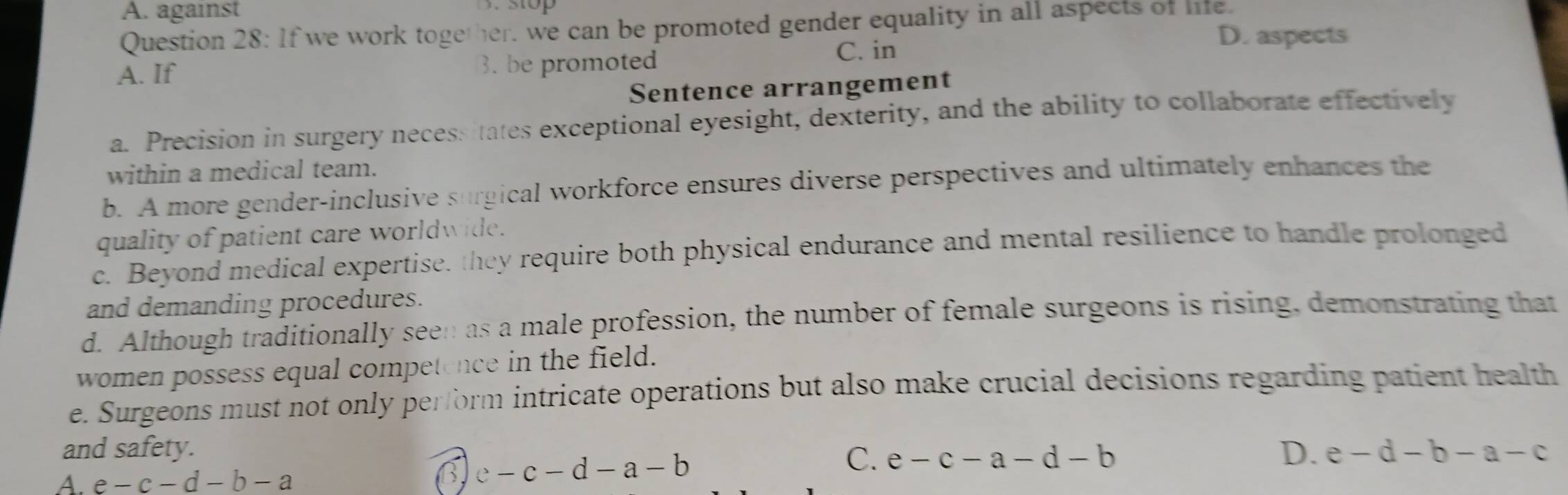 A. against
Question 28: If we work together, we can be promoted gender equality in all aspects of life.
A. If 3. be promoted C. in
D. aspects
Sentence arrangement
a. Precision in surgery necessitates exceptional eyesight, dexterity, and the ability to collaborate effectively
within a medical team.
b. A more gender-inclusive surgical workforce ensures diverse perspectives and ultimately enhances the
quality of patient care worldwide.
c. Beyond medical expertise, they require both physical endurance and mental resilience to handle prolonged
and demanding procedures.
d. Although traditionally seen as a male profession, the number of female surgeons is rising, demonstrating that
women possess equal competence in the field.
e. Surgeons must not only perform intricate operations but also make crucial decisions regarding patient health
and safety. D. e-d-b-a-c
C.
A. e-c-d-b-a
6. c-c-d-a-b e-c-a-d-b