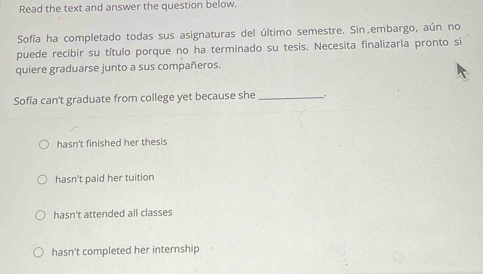 Read the text and answer the question below.
Sofía ha completado todas sus asignaturas del último semestre. Sin,embargo, aún no
puede recibir su título porque no ha terminado su tesis. Necesita finalizarla pronto si
quiere graduarse junto a sus compañeros.
Sofía can’t graduate from college yet because she_
、.
hasn’t finished her thesis
hasn't paid her tuition
hasn't attended all classes
hasn't completed her internship