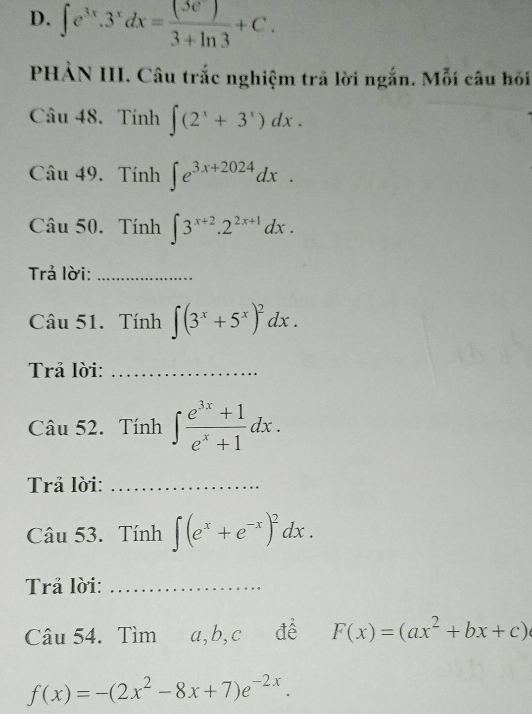 ∈t e^(3x).3^xdx= (3e^x)/3+ln 3 +C. 
PHẢN III. Câu trắc nghiệm trả lời ngắn. Mỗi câu hỏi 
Câu 48. Tính ∈t (2^x+3^x)dx. 
Câu 49. Tính ∈t e^(3x+2024)dx. 
Câu 50. Tính ∈t 3^(x+2).2^(2x+1)dx. 
Trả lời:_ 
Câu 51. Tính ∈t (3^x+5^x)^2dx. 
Trả lời:_ 
Câu 52. Tính ∈t  (e^(3x)+1)/e^x+1 dx. 
Trả lời:_ 
Câu 53. Tính ∈t (e^x+e^(-x))^2dx. 
Trả lời:_ 
Câu 54. Tìm a, b, c để F(x)=(ax^2+bx+c)
f(x)=-(2x^2-8x+7)e^(-2x).