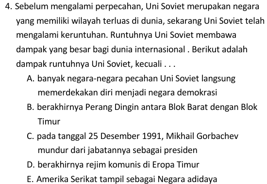 Sebelum mengalami perpecahan, Uni Soviet merupakan negara
yang memiliki wilayah terluas di dunia, sekarang Uni Soviet telah
mengalami keruntuhan. Runtuhnya Uni Soviet membawa
dampak yang besar bagi dunia internasional . Berikut adalah
dampak runtuhnya Uni Soviet, kecuali . . .
A. banyak negara-negara pecahan Uni Soviet langsung
memerdekakan diri menjadi negara demokrasi
B. berakhirnya Perang Dingin antara Blok Barat dengan Blok
Timur
C. pada tanggal 25 Desember 1991, Mikhail Gorbachev
mundur dari jabatannya sebagai presiden
D. berakhirnya rejim komunis di Eropa Timur
E. Amerika Serikat tampil sebagai Negara adidaya