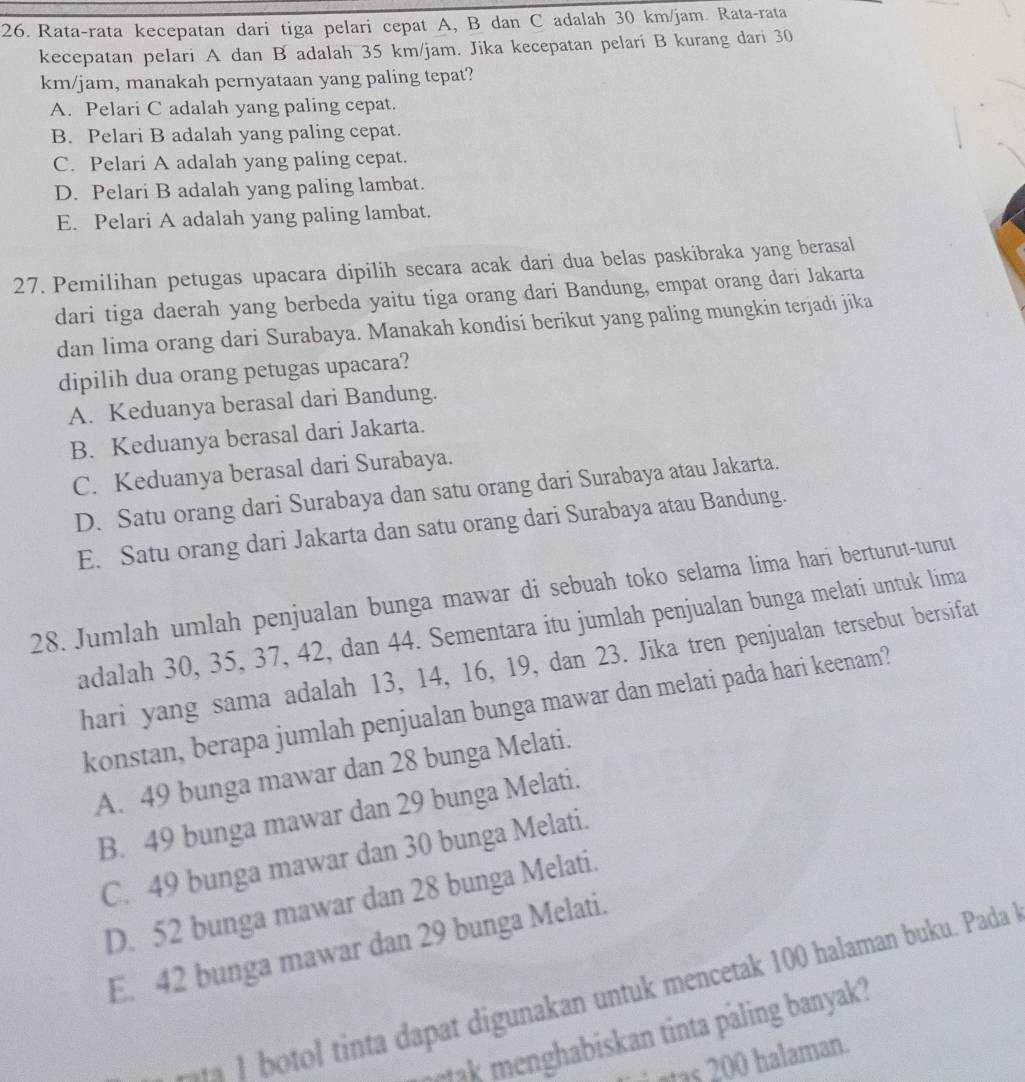 Rata-rata kecepatan dari tiga pelari cepat A, B dan C adalah 30 km/jam. Rata-rata
kecepatan pelari A dan B adalah 35 km/jam. Jika kecepatan pelari B kurang dari 30
km/jam, manakah pernyataan yang paling tepat?
A. Pelari C adalah yang paling cepat.
B. Pelari B adalah yang paling cepat.
C. Pelari A adalah yang paling cepat.
D. Pelari B adalah yang paling lambat.
E. Pelari A adalah yang paling lambat.
27. Pemilihan petugas upacara dipilih secara acak dari dua belas paskibraka yang berasal
dari tiga daerah yang berbeda yaitu tiga orang dari Bandung, empat orang dari Jakarta
dan lima orang dari Surabaya. Manakah kondisi berikut yang paling mungkin terjadi jika
dipilih dua orang petugas upacara?
A. Keduanya berasal dari Bandung.
B. Keduanya berasal dari Jakarta.
C. Keduanya berasal dari Surabaya.
D. Satu orang dari Surabaya dan satu orang dari Surabaya atau Jakarta.
E. Satu orang dari Jakarta dan satu orang dari Surabaya atau Bandung.
28. Jumlah umlah penjualan bunga mawar di sebuah toko selama lima hari berturut-turut
adalah 30, 35, 37, 42, dan 44. Sementara itu jumlah penjualan bunga melati untuk lima
hari yang sama adalah 13, 14, 16, 19, dan 23. Jika tren penjualan tersebut bersifat
konstan, berapa jumlah penjualan bunga mawar dan melati pada hari keenam?
A. 49 bunga mawar dan 28 bunga Melati.
B. 49 bunga mawar dan 29 bunga Melati.
C. 49 bunga mawar dan 30 bunga Melati.
D. 52 bunga mawar dan 28 bunga Melati.
E. 42 bunga mawar dan 29 bunga Melati.
-- 1 botol tinta dapat digunakan untuk mencetak 100 halaman buku. Pada
meak menghabiskan tinta paling banyak?
i ntas 200 halaman.