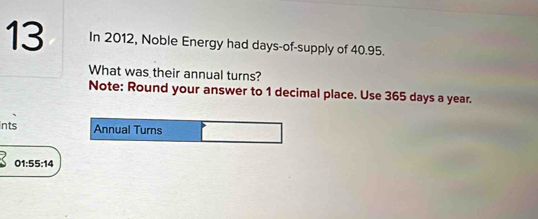 In 2012, Noble Energy had days -of-supply of 40.95. 
What was their annual turns? 
Note: Round your answer to 1 decimal place. Use 365 days a year. 
ints Annual Turns
01:55:14