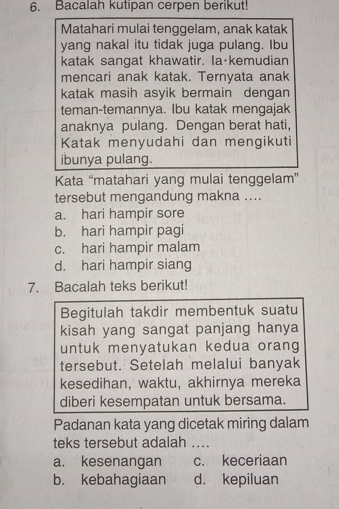 Bacalah kutipan cerpen berikut!
Matahari mulai tenggelam, anak katak
yang nakal itu tidak juga pulang. Ibu
katak sangat khawatir. la kemudian
mencari anak katak. Ternyata anak
katak masih asyik bermain dengan
teman-temannya. Ibu katak mengajak
anaknya pulang. Dengan berat hati,
Katak menyudahi dan mengikuti
ibunya pulang.
Kata “matahari yang mulai tenggelam”
tersebut mengandung makna ....
a. hari hampir sore
b. hari hampir pagi
c. hari hampir malam
d. hari hampir siang
7. Bacalah teks berikut!
Begitulah takdir membentuk suatu
kisah yang sangat panjang hanya
untuk menyatukan kedua orang
tersebut. Setelah melalui banyak
kesedihan, waktu, akhirnya mereka
diberi kesempatan untuk bersama.
Padanan kata yang dicetak miring dalam
teks tersebut adalah ....
a. kesenangan c. keceriaan
b. kebahagiaan d. kepiluan