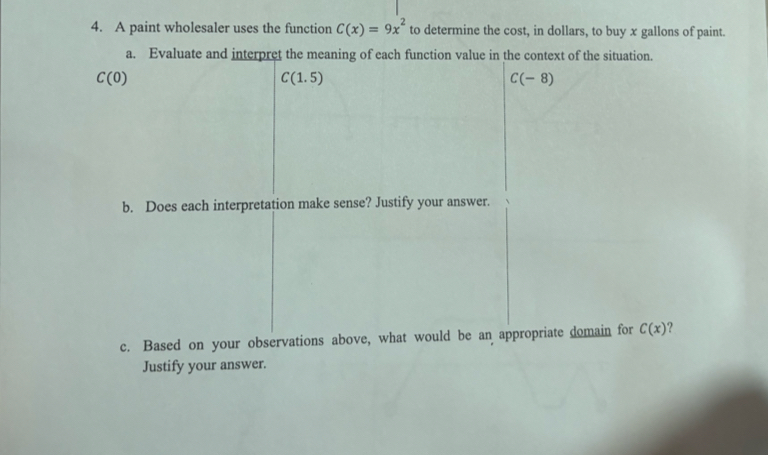 A paint wholesaler uses the function C(x)=9x^2 to determine the cost, in dollars, to buy x gallons of paint. 
a. Evaluate and interpret the meaning of each function value in the context of the situation.
C(0)
C(1.5)
C(-8)
b. Does each interpretation make sense? Justify your answer. 
c. Based on your observations above, what would be an appropriate domain for C(x) ? 
Justify your answer.