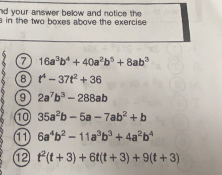 nd your answer below and notice the 
s in the two boxes above the exercise 
7 16a^3b^4+40a^2b^5+8ab^3
8 t^4-37t^2+36
9 2a^7b^3-288ab
1 35a^2b-5a-7ab^2+b
11 6a^4b^2-11a^3b^3+4a^2b^4
⑫ t^2(t+3)+6t(t+3)+9(t+3)