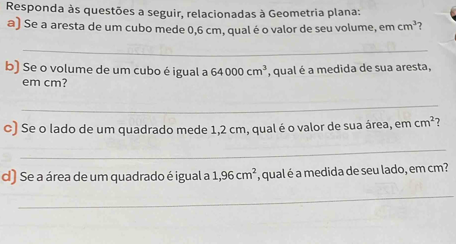 Responda às questões a seguir, relacionadas à Geometria plana: 
a) Se a aresta de um cubo mede 0,6 cm, qual é o valor de seu volume, em cm^3 ? 
_ 
b) Se o volume de um cubo é igual a 64000cm^3 , qual é a medida de sua aresta, 
em cm? 
_ 
c) Se o lado de um quadrado mede 1,2 cm, qual é o valor de sua área, em cm^2 2 
_ 
d) Se a área de um quadrado é igual a 1,96cm^2 , qual é a medida de seu lado, em cm? 
_