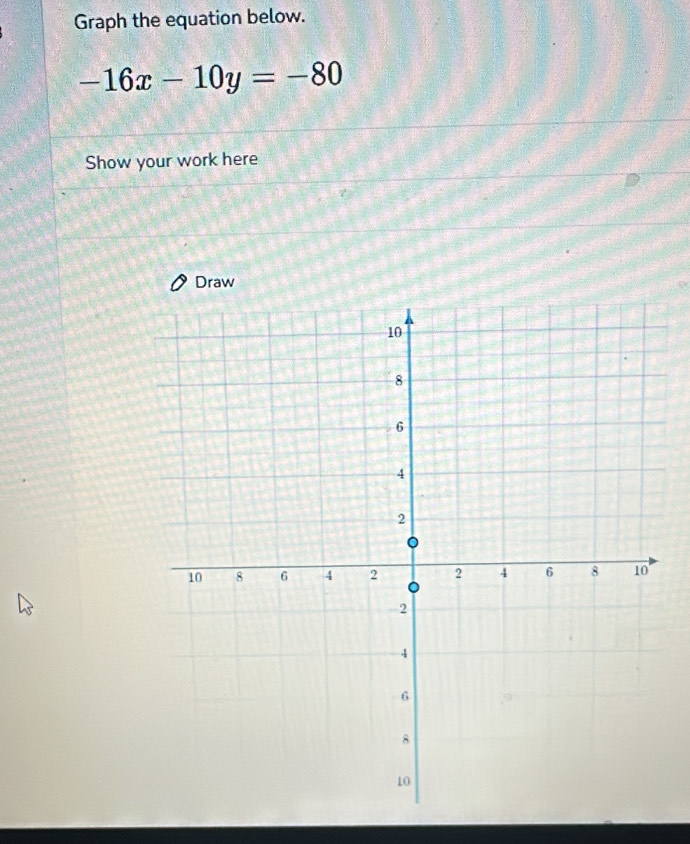 Graph the equation below.
-16x-10y=-80
Show your work here 
Draw