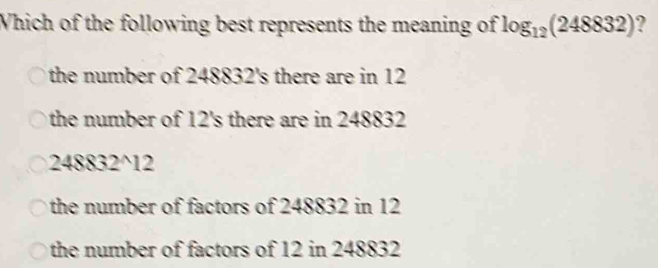 Which of the following best represents the meaning of log _12(248832)
the number of 248832 's there are in 12
the number of 12 's there are in 248832
248832^12
the number of factors of 248832 in 12
the number of factors of 12 in 248832