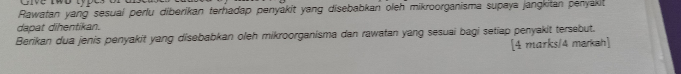 Rawatan yang sesuai perlu diberikan terhadap penyakit yang disebabkan oleh mikroorganisma supaya jangkitan penyakit 
dapat dihentikan. 
Berikan dua jenis penyakit yang disebabkan oleh mikroorganisma dan rawatan yang sesuai bagi setiap penyakit tersebut. 
[4 marks/4 markah]