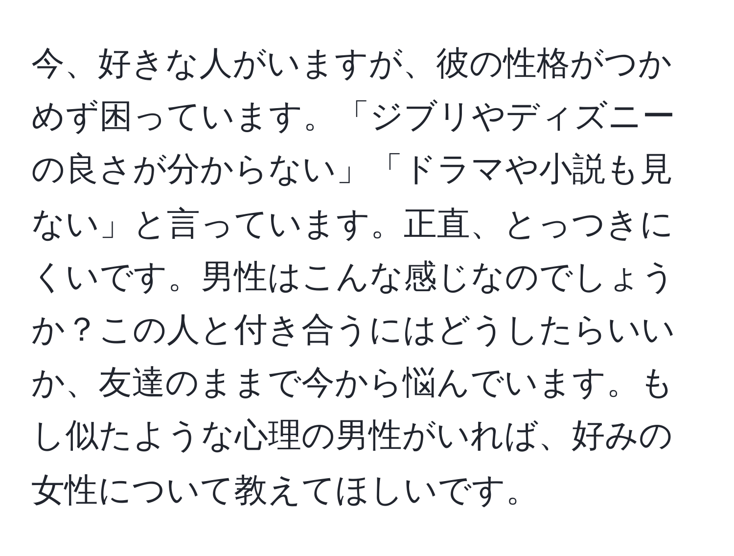 今、好きな人がいますが、彼の性格がつかめず困っています。「ジブリやディズニーの良さが分からない」「ドラマや小説も見ない」と言っています。正直、とっつきにくいです。男性はこんな感じなのでしょうか？この人と付き合うにはどうしたらいいか、友達のままで今から悩んでいます。もし似たような心理の男性がいれば、好みの女性について教えてほしいです。