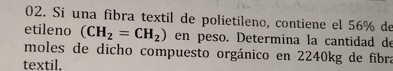 Si una fibra textil de polietileno, contiene el 56% de 
etileno (CH_2=CH_2) en peso. Determina la cantidad de 
moles de dicho compuesto orgánico en 2240kg de fibra 
textil.