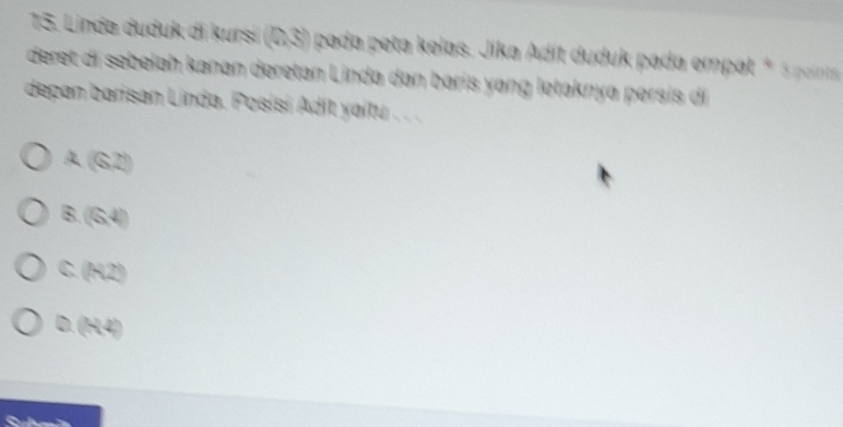 Linda duduk di kursí 23° pada peta kelas. Jika Adit duduk pada empat * 5 point
deret di sebelah kanan deretan Linda dan baris yang letaknya persis di
depan barisan Linda. Posísí Adit yaitu . . .
A (SZ)
B. (6,4)
C. (R2)
D. (R4)