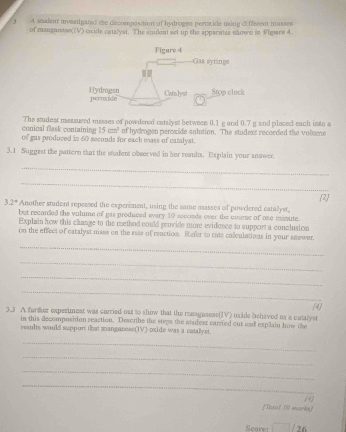 A student investigated the decomposition of hydrogen peroxide using different masses 
of manganese(TV) oxide catalyst. The student set up the apparatus shown in Figure 4. 
The student measured masses of powdered catalyst between 0.1 g and 0.7 g and placed each into a 
conical flask containing 15cm^3 of hydrogen peroxide solution. The student recorded the volume 
of gas produced in 60 seconds for each mass of catalyst. 
3.1 Suggest the pattern that the student observed in her results. Explain your answer. 
_ 
_ 
[2]
3.2^(ast) Another student repeated the experiment, using the same masses of powdered catalyst, 
but recorded the volume of gas produced every 10 seconds over the course of one minute. 
Explain how this change to the method could provide more evidence to support a conclusion 
on the effect of catalyst mass on the rate of reaction. Refer to rate calculations in your answer. 
_ 
_ 
_ 
_ 
[4] 
3.3 A further experiment was carried out to show that the ranganese(IV) oxide behaved as a catalyst 
in this decomposition reaction. Describe the steps the student carried out and explain how the 
results would support that manganese(IV) oxide was a catalyst. 
_ 
_ 
_ 
_ 
(4) 
[Total 10 marks] 
Score: / 26