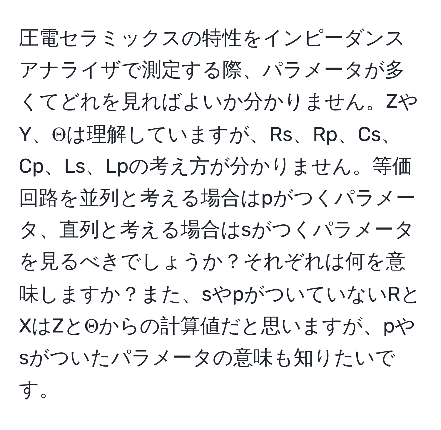 圧電セラミックスの特性をインピーダンスアナライザで測定する際、パラメータが多くてどれを見ればよいか分かりません。ZやY、Θは理解していますが、Rs、Rp、Cs、Cp、Ls、Lpの考え方が分かりません。等価回路を並列と考える場合はpがつくパラメータ、直列と考える場合はsがつくパラメータを見るべきでしょうか？それぞれは何を意味しますか？また、sやpがついていないRとXはZとΘからの計算値だと思いますが、pやsがついたパラメータの意味も知りたいです。