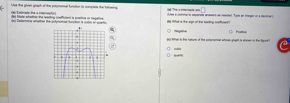 Use the given graph of the polynomial function to complete the following. (a) The x-intercepts are □. 
(a) Estimate the x-intercept(s). (Use a comma to separate answers as needed. Type an integer or a decimal.)
(b) State whether the leading coefficient is positive or negative.
(c) Determine whether the polynomial function is cubic or quartic. (b) What is the sign of the leading coefficient?
Negative Positive
(c) What is the nature of the polynomial whose graph is shown in the figure?
cubic
quartic