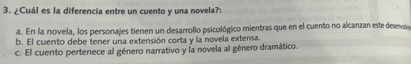 ¿Cuál es la diferencia entre un cuento y una novela?:
a. En la novela, los personajes tienen un desarrollo psicológico mientras que en el cuento no alcanzan este desenvolvin
b. El cuento debe tener una extensión corta y la novela extensa.
c. El cuento pertenece al género narrativo y la novela al género dramático.