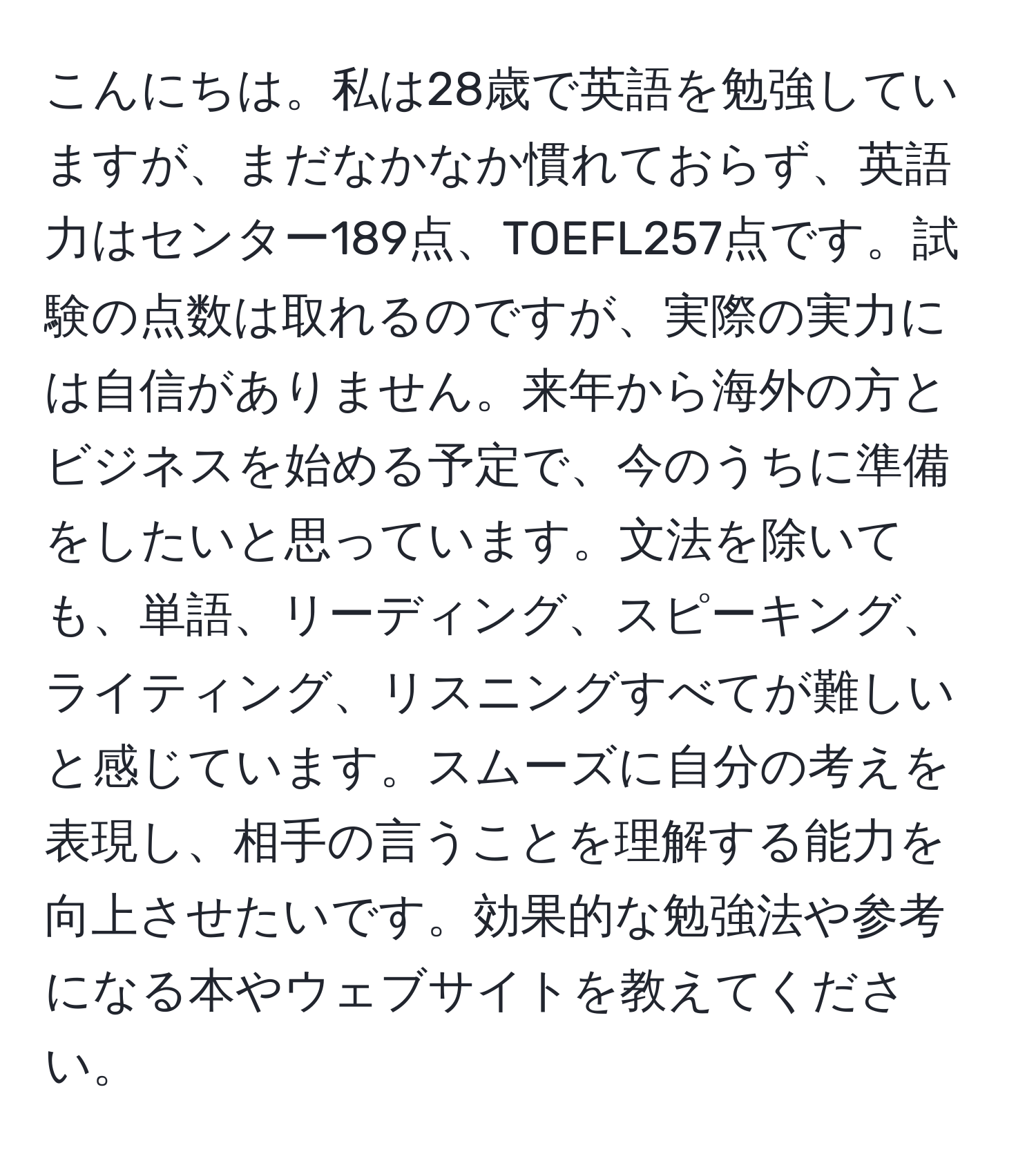 こんにちは。私は28歳で英語を勉強していますが、まだなかなか慣れておらず、英語力はセンター189点、TOEFL257点です。試験の点数は取れるのですが、実際の実力には自信がありません。来年から海外の方とビジネスを始める予定で、今のうちに準備をしたいと思っています。文法を除いても、単語、リーディング、スピーキング、ライティング、リスニングすべてが難しいと感じています。スムーズに自分の考えを表現し、相手の言うことを理解する能力を向上させたいです。効果的な勉強法や参考になる本やウェブサイトを教えてください。