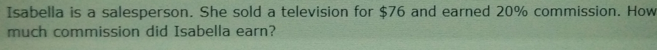 Isabella is a salesperson. She sold a television for $76 and earned 20% commission. How 
much commission did Isabella earn?