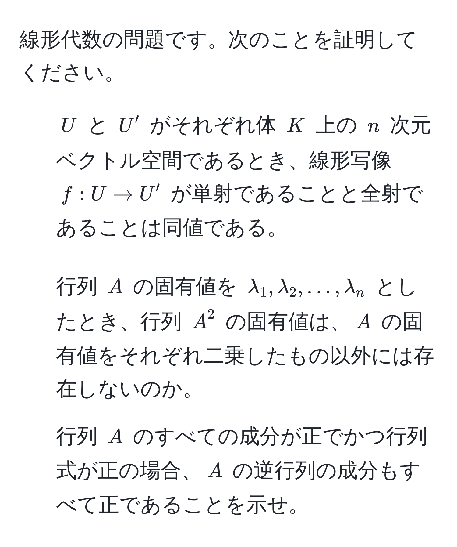 線形代数の問題です。次のことを証明してください。  
1. $U$ と $U'$ がそれぞれ体 $K$ 上の $n$ 次元ベクトル空間であるとき、線形写像 $f: U to U'$ が単射であることと全射であることは同値である。  
2. 行列 $A$ の固有値を $lambda_1, lambda_2, ..., lambda_n$ としたとき、行列 $A^2$ の固有値は、$A$ の固有値をそれぞれ二乗したもの以外には存在しないのか。  
3. 行列 $A$ のすべての成分が正でかつ行列式が正の場合、$A$ の逆行列の成分もすべて正であることを示せ。