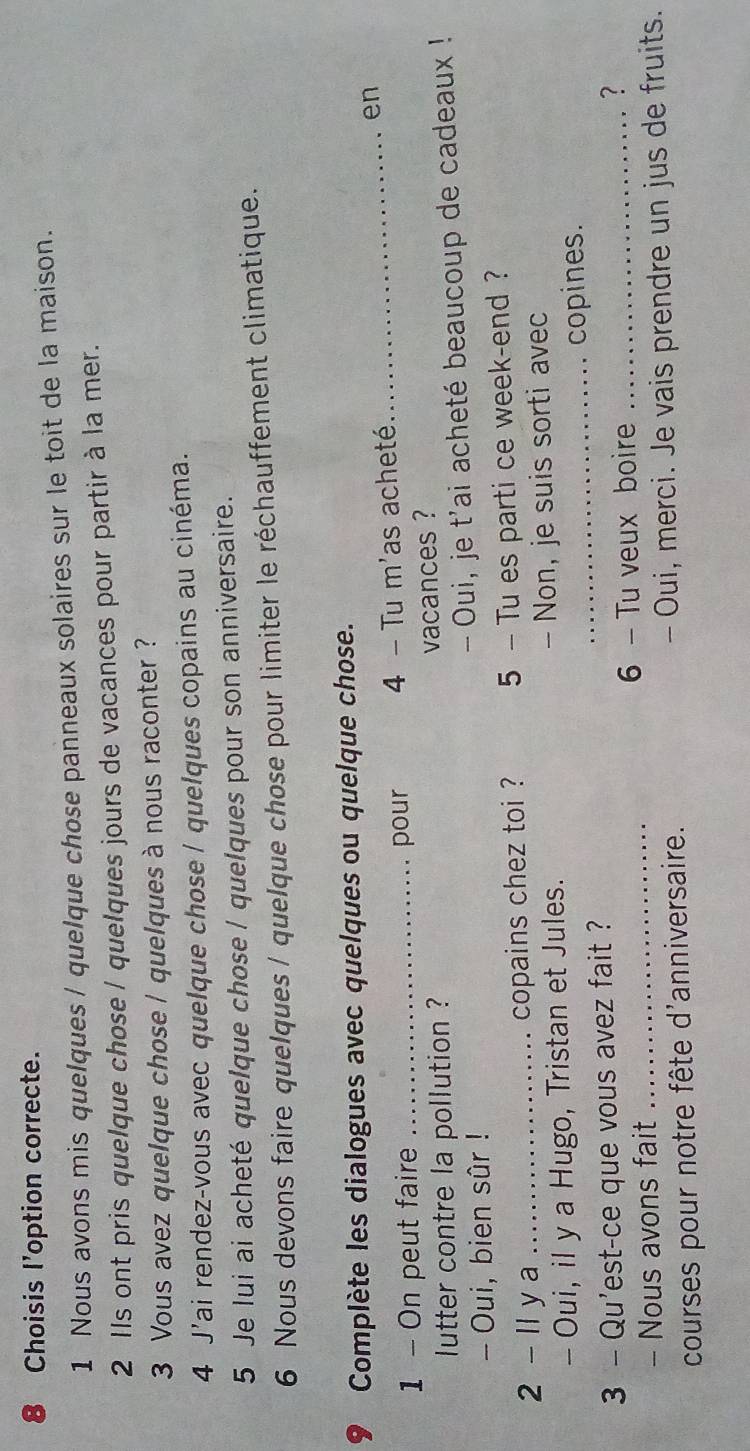 Choisis l'option correcte. 
1 Nous avons mis quelques / quelque chose panneaux solaires sur le toit de la maison. 
2 IIs ont pris quelque chose / quelques jours de vacances pour partir à la mer. 
3 Vous avez quelque chose / quelques à nous raconter ? 
4 J'ai rendez-vous avec quelque chose / quelques copains au cinéma. 
5 Je lui ai acheté quelque chose / quelques pour son anniversaire. 
6 Nous devons faire quelques / quelque chose pour limiter le réchauffement climatique. 
9 Complète les dialogues avec quelques ou quelque chose. 
1 - On peut faire _pour 4 - Tu m'as acheté. 
_en 
lutter contre la pollution ? vacances ? 
- Oui, je t'ai acheté beaucoup de cadeaux ! 
- Oui, bien sûr ! 
2 - Il y a _copains chez toi ? 5 - Tu es parti ce week-end ? 
- Oui, il y a Hugo, Tristan et Jules. - Non, je suis sorti avec 
_copines. 
3 - Qu'est-ce que vous avez fait ? 
- Nous avons fait _6 - Tu veux boire _? 
courses pour notre fête d'anniversaire. - Oui, merci. Je vais prendre un jus de fruits.