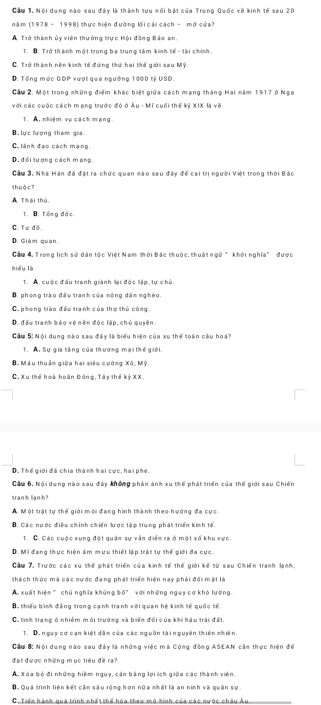 Nội dung nào sau đây là thành tựu nổi bật của Trung Quốc về kinh tế sau 20
nǎm (1978-1998) thực hiện đường lối cải cách - mở cửa?
A. Trở thành ủy viên thường trực Hội đồng Bảo an.
1. B. Trở thành một trong ba trung tâm kinh tế - tài chính.
C. Trở thành nền kinh tế đứng thứ hai thế giới sau Mỹ.
D. Tổng mức GDP vượt qua ngưỡng 1000 tỷ USD.
Câu 2. Một trong những điểm khác biệt giữa cách mạng tháng Hai năm 1917 ở Nga
với các cuộc cách mạng trước đó ở Âu - Mĩ cuối thể kỷ XIX là về
1. A. nhiệm vụ cách mạng.
B. lực lượng tham gia.
C. lãnh đạo cách mạng.
D. đối tượng cách mạng.
Câu 3. Nhà Hán đã đặt ra chức quan nào sau đây để cai trị người Việt trong thời Bắc
thuộc?
A. Thái thú.
1. B. Tổng đốc.
C. Tư đồ.
D. Giám quan.
Câu 4. Trong lịch sử dân tộc Việt Nam thời Bắc thuộc, thuật ngữ "khởi nghĩa" được
hiểu là
1. A. cuộc đấu tranh giành lại độc lập, tự chủ.
B. phong trào đấu tranh của nông dân nghèo.
C. phong trào đấu tranh của thợ thủ công.
D. đấu tranh bảo vệ nền độc lập, chủ quyền.
Câu 5: Nội dung nào sau đây là biểu hiện của xu thế toàn cầu hoá?
1. A. Sự gia tăng của thương mại thế giới.
B. Mâu thuần giữa hai siêu cường Xô, Mỹ.
C. Xu thể hoà hoãn Đông, Tây thể kỷ XX.
D. Thể giới đã chia thành hai cực, hai phe.
Câu 6. Nội dung nào sau đây không phản ánh xu thế phát triển của thế giới sau Chiến
tranh lạnh?
A. Một trật tự thể giới mói đang hình thành theo hướng đa cực.
B. Các nước điều chỉnh chiến lược tập trung phát triển kinh tế.
1. C. Các cuộc xung đột quân sự vẫn diễn ra ở một số khu vực.
D. Mĩ đang thực hiện âm mưu thiết lập trật tự thế giới đa cực.
Câu 7. Trước các xu thể phát triển của kinh tế thế giới kế từ sau Chiến tranh lạnh,
thách thức mà các nước đang phát triển hiện nay phải đối mặt là
A. xuất hiện " chủ nghĩa khủng b 6'' với những nguy cơ khó lường.
B. thiểu bình đẳng trong cạnh tranh với quan hệ kinh tế quốc tế.
C. tình trạng ô nhiễm môi trường và biến đổi của khí hậu trái đất.
1. D. nguy cơ cạn kiệt dần của các nguồn tài nguyên thiên nhiên.
Câu 8: Nội dung nào sau đây là những việc mà Cộng đồng ASEAN cần thực hiện để
đạt được những mục tiêu đề ra?
A. Xóa bỏ đi những hiềm nguy, cân bằng lợi ích giữa các thành viên.
B. Quá trình liên kết cần sâu rộng hơn nữa nhất là an ninh và quân sự.
C. Tiển hành quá trình nhất thể hóa theo mô hình của các nước châu Âu.