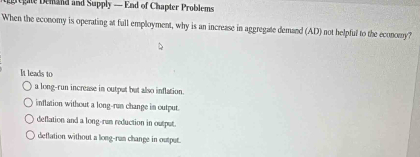 gregate Demand and Supply — End of Chapter Problems
When the economy is operating at full employment, why is an increase in aggregate demand (AD) not helpful to the economy?
It leads to
a long-run increase in output but also inflation.
inflation without a long-run change in output.
deflation and a long-run reduction in output.
deflation without a long-run change in output.