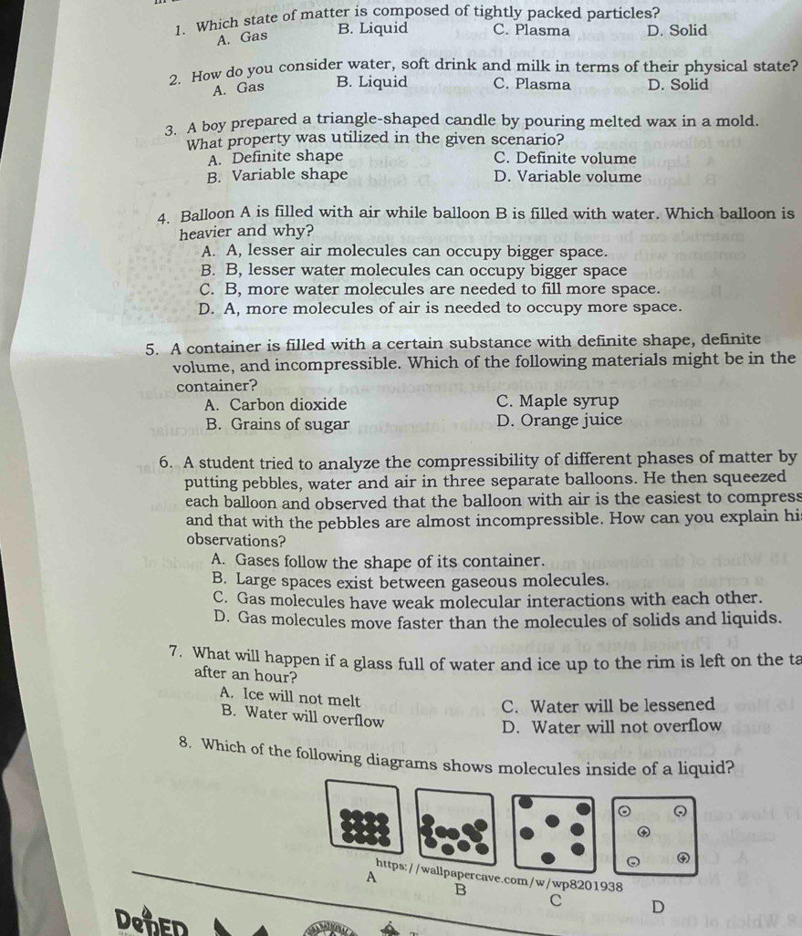 Which state of matter is composed of tightly packed particles?
A. Gas
B. Liquid C. Plasma D. Solid
2. How do you consider water, soft drink and milk in terms of their physical state?
A. Gas B. Liquid C. Plasma D. Solid
3. A boy prepared a triangle-shaped candle by pouring melted wax in a mold.
What property was utilized in the given scenario?
A. Definite shape C. Definite volume
B. Variable shape D. Variable volume
4. Balloon A is filled with air while balloon B is filled with water. Which balloon is
heavier and why?
A. A, lesser air molecules can occupy bigger space.
B. B, lesser water molecules can occupy bigger space
C. B, more water molecules are needed to fill more space.
D. A, more molecules of air is needed to occupy more space.
5. A container is filled with a certain substance with definite shape, definite
volume, and incompressible. Which of the following materials might be in the
container?
A. Carbon dioxide C. Maple syrup
B. Grains of sugar D. Orange juice
6. A student tried to analyze the compressibility of different phases of matter by
putting pebbles, water and air in three separate balloons. He then squeezed
each balloon and observed that the balloon with air is the easiest to compress
and that with the pebbles are almost incompressible. How can you explain his
observations?
A. Gases follow the shape of its container.
B. Large spaces exist between gaseous molecules.
C. Gas molecules have weak molecular interactions with each other.
D. Gas molecules move faster than the molecules of solids and liquids.
7. What will happen if a glass full of water and ice up to the rim is left on the ta
after an hour?
A. Ice will not melt
C. Water will be lessened
B. Water will overflow
D. Water will not overflow
8. Which of the following diagrams shows molecules inside of a liquid?
https://wallpapercave.com/w/wp8201938
A
B
c D
DeNED