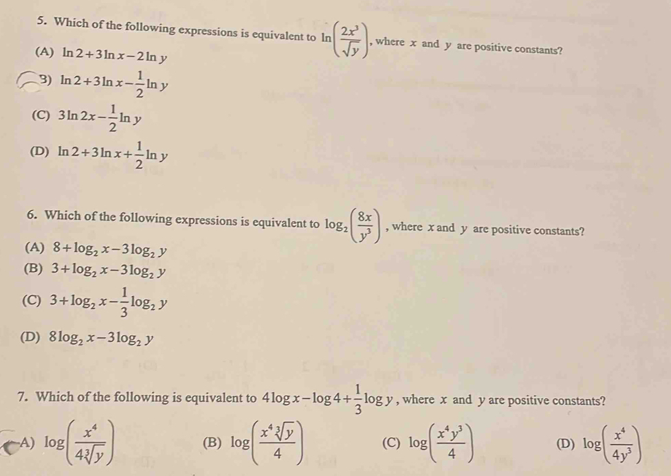 Which of the following expressions is equivalent to ln ( 2x^3/sqrt(y) ) , where x and y are positive constants?
(A) ln 2+3ln x-2ln y
3) ln 2+3ln x- 1/2 ln y
(C) 3ln 2x- 1/2 ln y
(D) ln 2+3ln x+ 1/2 ln y
6. Which of the following expressions is equivalent to log _2( 8x/y^3 ) , where x and y are positive constants?
(A) 8+log _2x-3log _2y
(B) 3+log _2x-3log _2y
(C) 3+log _2x- 1/3 log _2y
(D) 8log _2x-3log _2y
7. Which of the following is equivalent to 4log x-log 4+ 1/3 log y , where x and y are positive constants?
A) log ( x^4/4sqrt[3](y) ) (B) log ( x^4sqrt[3](y)/4 ) (C) log ( x^4y^3/4 ) (D) log ( x^4/4y^3 )