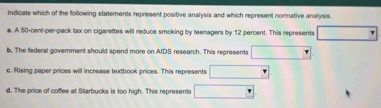 Indicate which of the following statements represent positive analysis and which represent normative analysis.
a. A 50-cent -per-pack tax on cigarettes will reduce smoking by teenagers by 12 percent. This represents □ overline □ 
b. The federal government should spend more on AIDS research. This represents □.
c. Rising paper prices will increase textbook prices. This represents □
d. The price of coffee at Starbucks is too high. This represents □ □