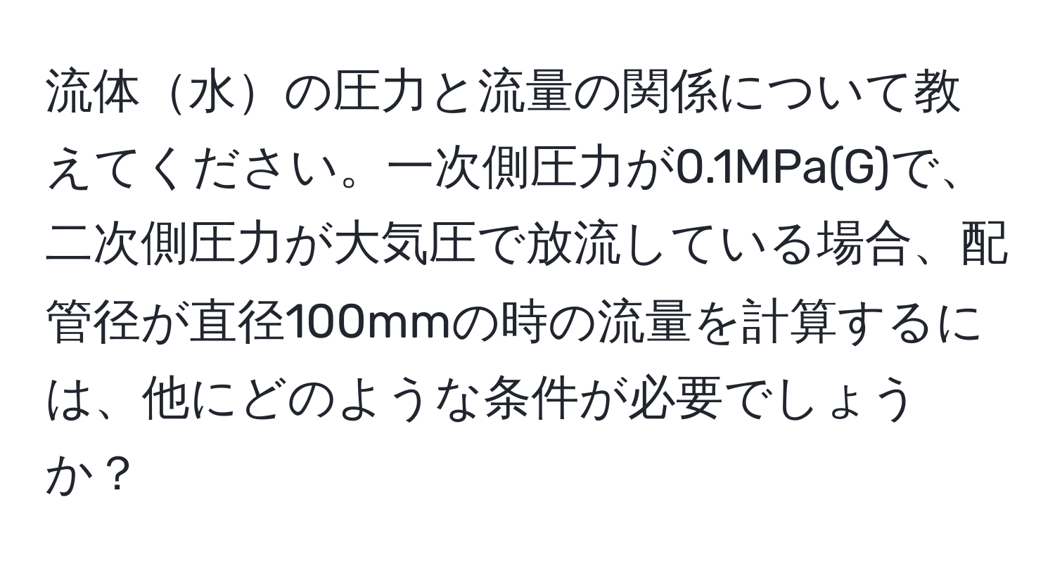 流体水の圧力と流量の関係について教えてください。一次側圧力が0.1MPa(G)で、二次側圧力が大気圧で放流している場合、配管径が直径100mmの時の流量を計算するには、他にどのような条件が必要でしょうか？