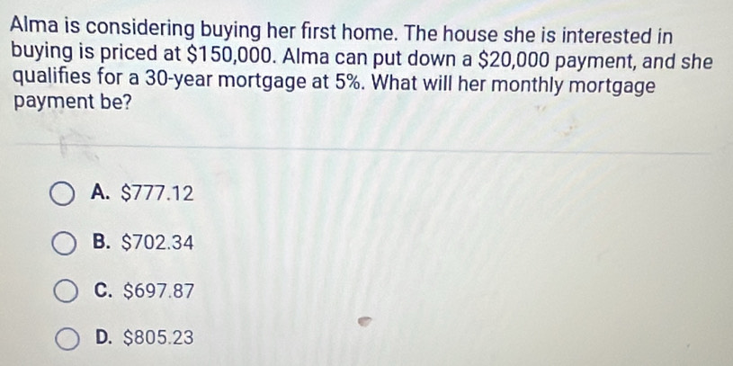 Alma is considering buying her first home. The house she is interested in
buying is priced at $150,000. Alma can put down a $20,000 payment, and she
qualifies for a 30-year mortgage at 5%. What will her monthly mortgage
payment be?
A. $777.12
B. $702.34
C. $697.87
D. $805.23